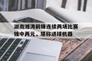 开云体育官方网站-包含湖南湘涛前锋连续两场比赛独中两元，堪称进球机器的词条