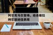 开云平台-阿尔克马尔登场，绝杀维拉利尔献绝佳表现的简单介绍