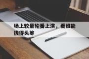 开云体育登录-场上较量轮番上演，看谁能拔得头筹