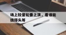 开云体育登录-场上较量轮番上演，看谁能拔得头筹