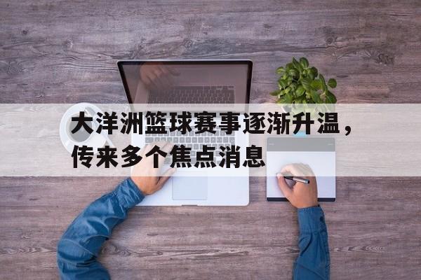 关于大洋洲篮球赛事逐渐升温，传来多个焦点消息的信息