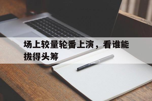场上较量轮番上演，看谁能拔得头筹
